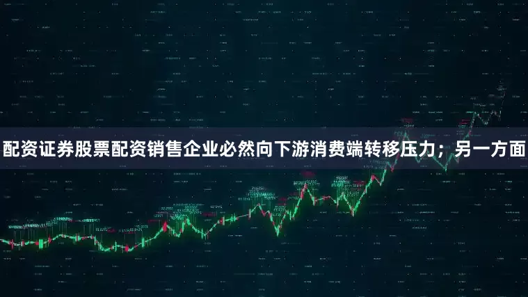 配资证券股票配资销售企业必然向下游消费端转移压力；另一方面