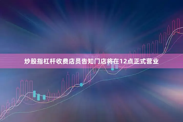 炒股指杠杆收费店员告知门店将在12点正式营业