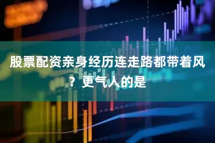 股票配资亲身经历连走路都带着风？更气人的是