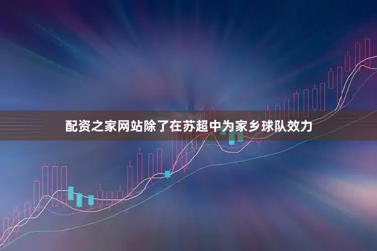 配资之家网站除了在苏超中为家乡球队效力